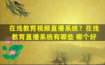 在线教育视频直播系统？在线教育直播系统有哪些 哪个好